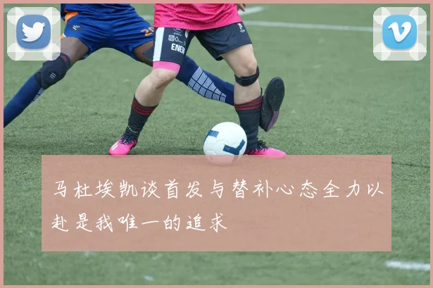 马杜埃凯谈首发与替补心态全力以赴是我唯一的追求