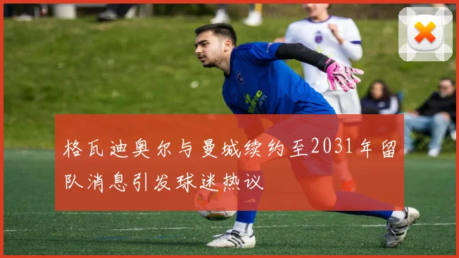 格瓦迪奥尔与曼城续约至2031年留队消息引发球迷热议