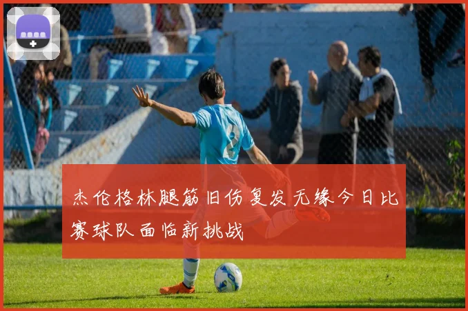 杰伦格林腿筋旧伤复发无缘今日比赛球队面临新挑战