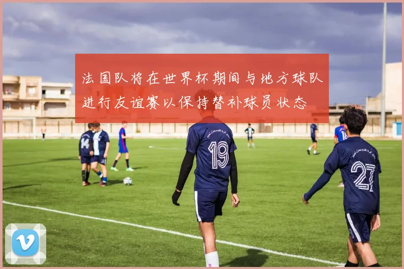 法国队将在世界杯期间与地方球队进行友谊赛以保持替补球员状态