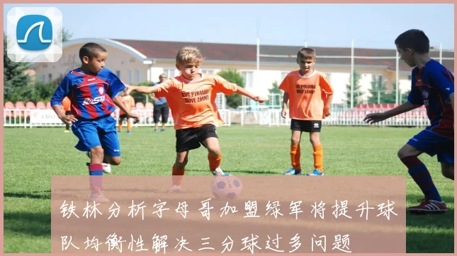 铁林分析字母哥加盟绿军将提升球队均衡性解决三分球过多问题