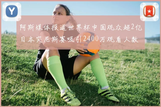 阿斯媒体报道世界杯中国观众超2亿日本突尼斯赛吸引2400万观看人数