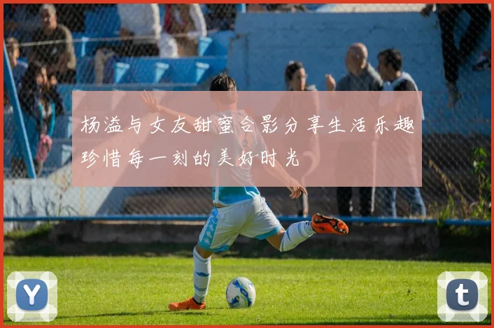 杨溢与女友甜蜜合影分享生活乐趣珍惜每一刻的美好时光