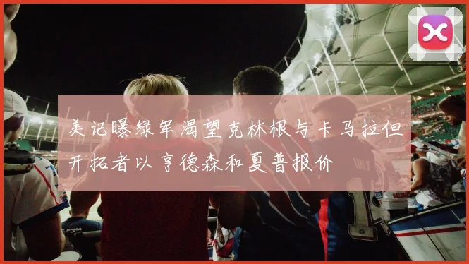 美记曝绿军渴望克林根与卡马拉但开拓者以亨德森和夏普报价