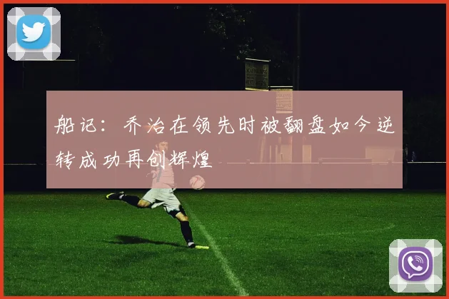 船记：乔治在领先时被翻盘如今逆转成功再创辉煌