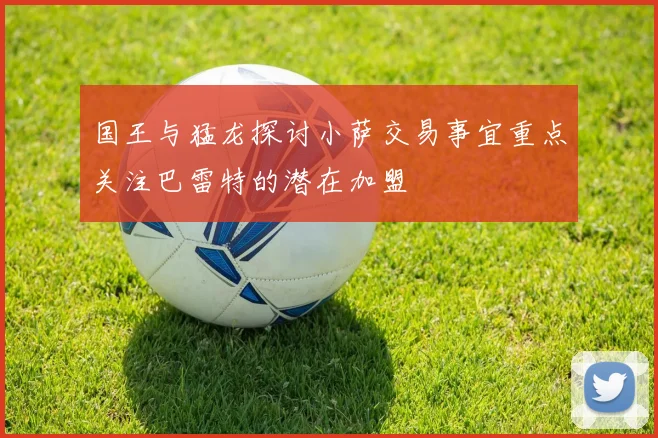国王与猛龙探讨小萨交易事宜重点关注巴雷特的潜在加盟