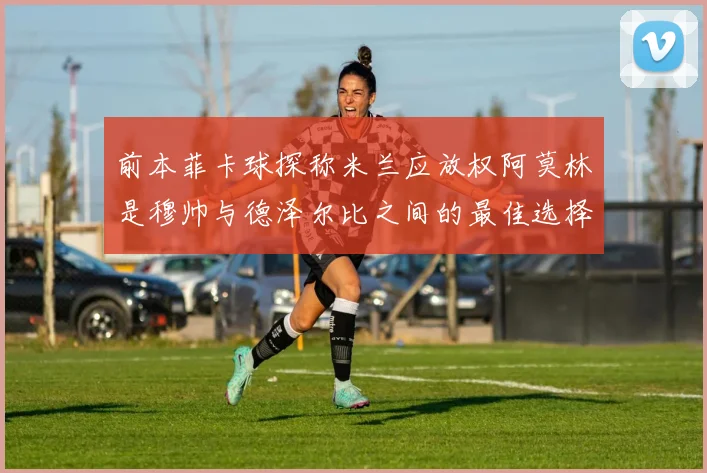 前本菲卡球探称米兰应放权阿莫林是穆帅与德泽尔比之间的最佳选择