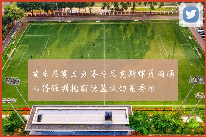 安东尼赛后分享与尼克斯球员沟通心得强调抢前场篮板的重要性