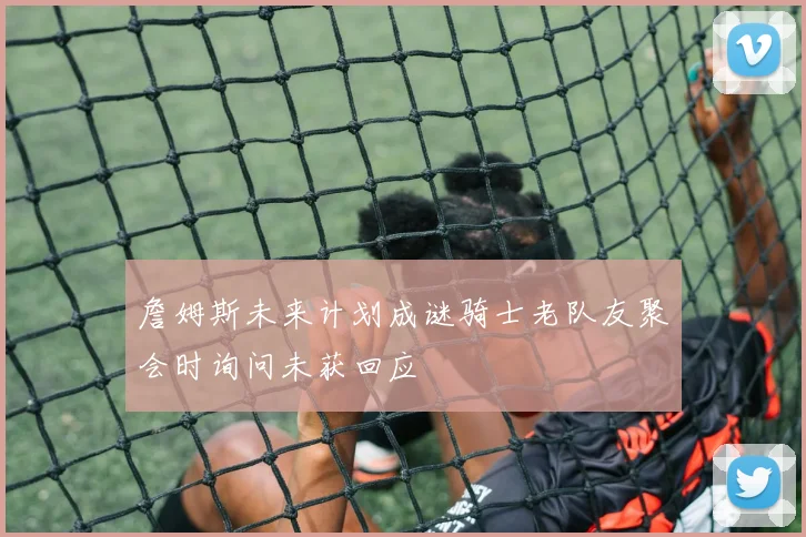 詹姆斯未来计划成谜骑士老队友聚会时询问未获回应