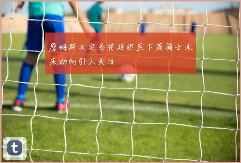 詹姆斯决定或将延迟至下周骑士未来动向引人关注