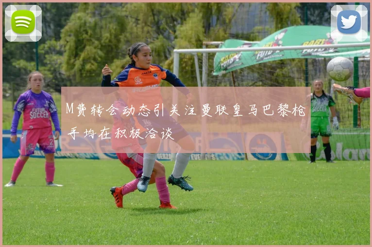 M费转会动态引关注曼联皇马巴黎枪手均在积极洽谈
