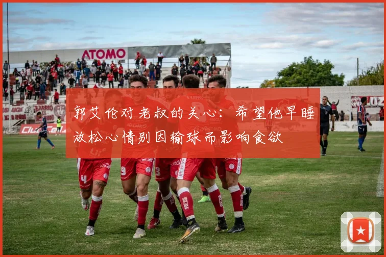 郭艾伦对老叔的关心：希望他早睡放松心情别因输球而影响食欲