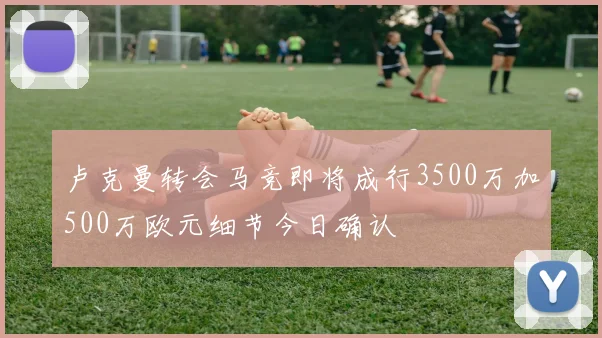 卢克曼转会马竞即将成行3500万加500万欧元细节今日确认