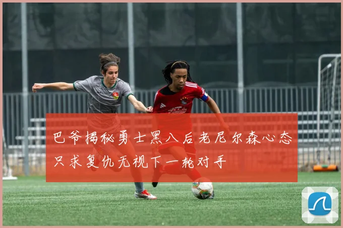巴爷揭秘勇士黑八后老尼尔森心态只求复仇无视下一轮对手