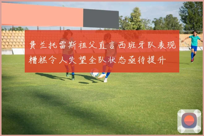 费兰托雷斯祖父直言西班牙队表现糟糕令人失望全队状态亟待提升