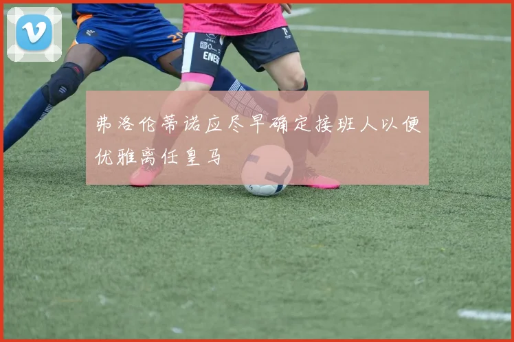 弗洛伦蒂诺应尽早确定接班人以便优雅离任皇马